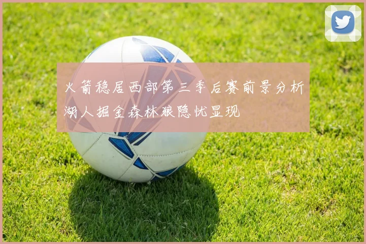 火箭稳居西部第三季后赛前景分析湖人掘金森林狼隐忧显现