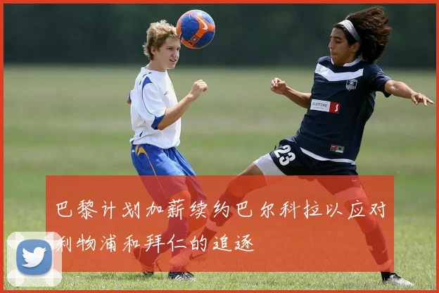 巴黎计划加薪续约巴尔科拉以应对利物浦和拜仁的追逐