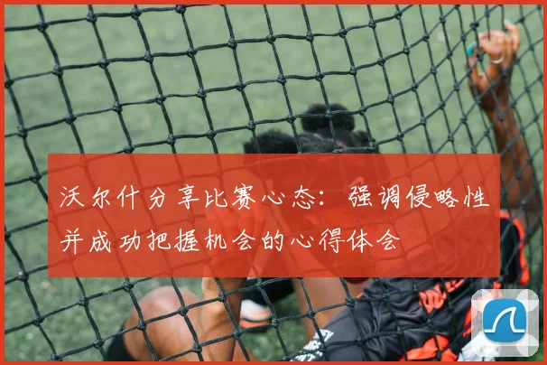 沃尔什分享比赛心态：强调侵略性并成功把握机会的心得体会