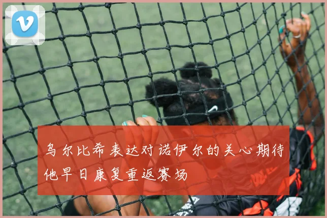 乌尔比希表达对诺伊尔的关心期待他早日康复重返赛场