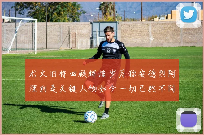 尤文旧将回顾辉煌岁月称安德烈阿涅利是关键人物如今一切已然不同