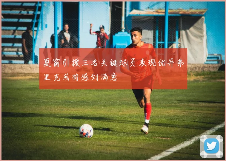 夏窗引援三名关键球员表现优异弗里克或将感到满意