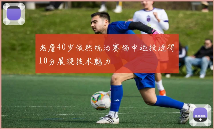 老詹40岁依然统治赛场中远投连得10分展现技术魅力