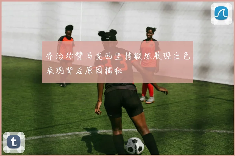 乔治称赞马克西坚持锻炼展现出色表现背后原因揭秘