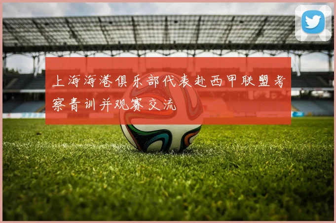 上海海港俱乐部代表赴西甲联盟考察青训并观赛交流
