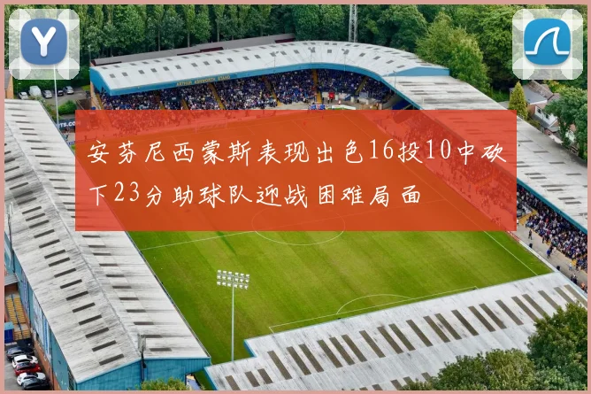 安芬尼西蒙斯表现出色16投10中砍下23分助球队迎战困难局面