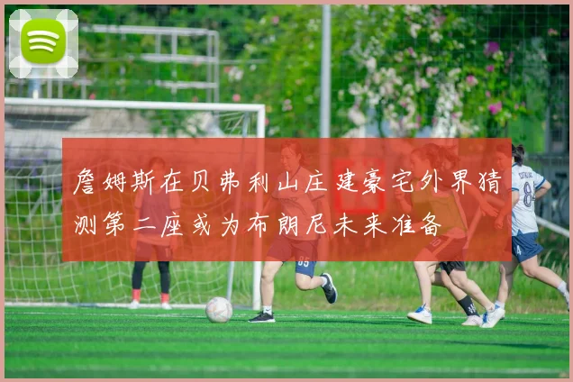 詹姆斯在贝弗利山庄建豪宅外界猜测第二座或为布朗尼未来准备