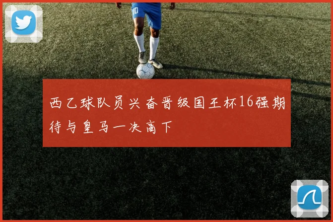 西乙球队员兴奋晋级国王杯16强期待与皇马一决高下