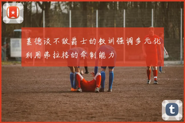 基德谈不敌爵士的教训强调多元化利用弗拉格的牵制能力