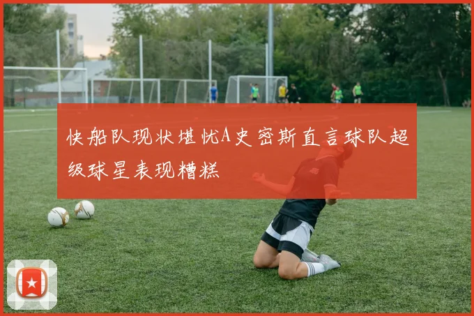 快船队现状堪忧A史密斯直言球队超级球星表现糟糕
