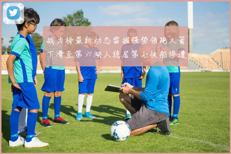 战力榜最新动态雷掘强势领跑火箭下滑至第六湖人稳居第七快船惨遭重创跌至二十七位