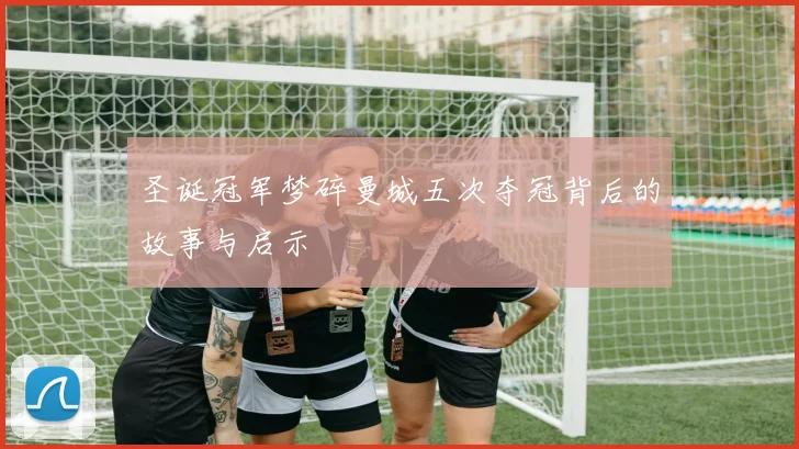 圣诞冠军梦碎曼城五次夺冠背后的故事与启示