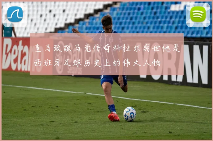 皇马致敬马竞传奇科拉尔离世他是西班牙足球历史上的伟大人物