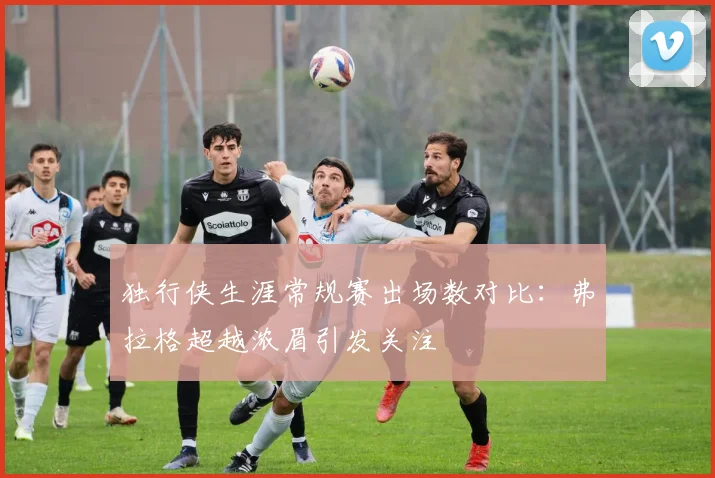 独行侠生涯常规赛出场数对比：弗拉格超越浓眉引发关注