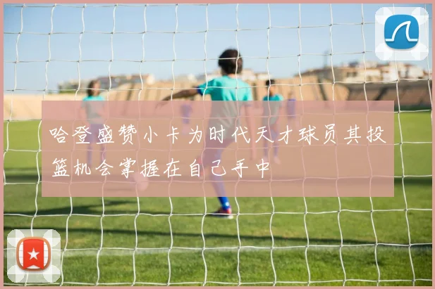 哈登盛赞小卡为时代天才球员其投篮机会掌握在自己手中