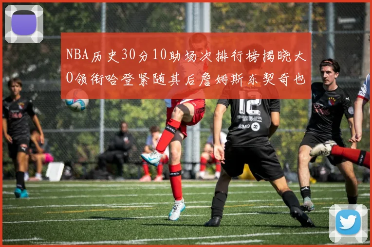 NBA历史30分10助场次排行榜揭晓大O领衔哈登紧随其后詹姆斯东契奇也在榜单中