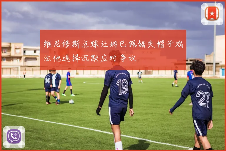 维尼修斯点球让姆巴佩错失帽子戏法他选择沉默应对争议