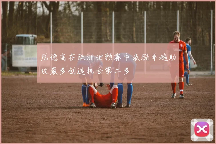 厄德高在欧洲世预赛中表现卓越助攻最多创造机会第二多