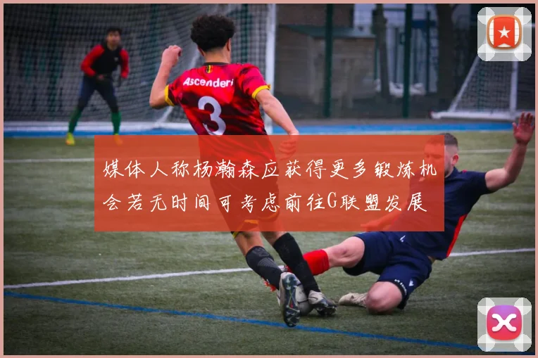媒体人称杨瀚森应获得更多锻炼机会若无时间可考虑前往G联盟发展