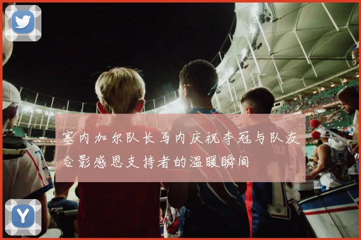 塞内加尔队长马内庆祝夺冠与队友合影感恩支持者的温暖瞬间